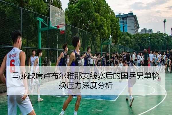 马龙缺席卢布尔雅那支线赛后的国乒男单轮换压力深度分析